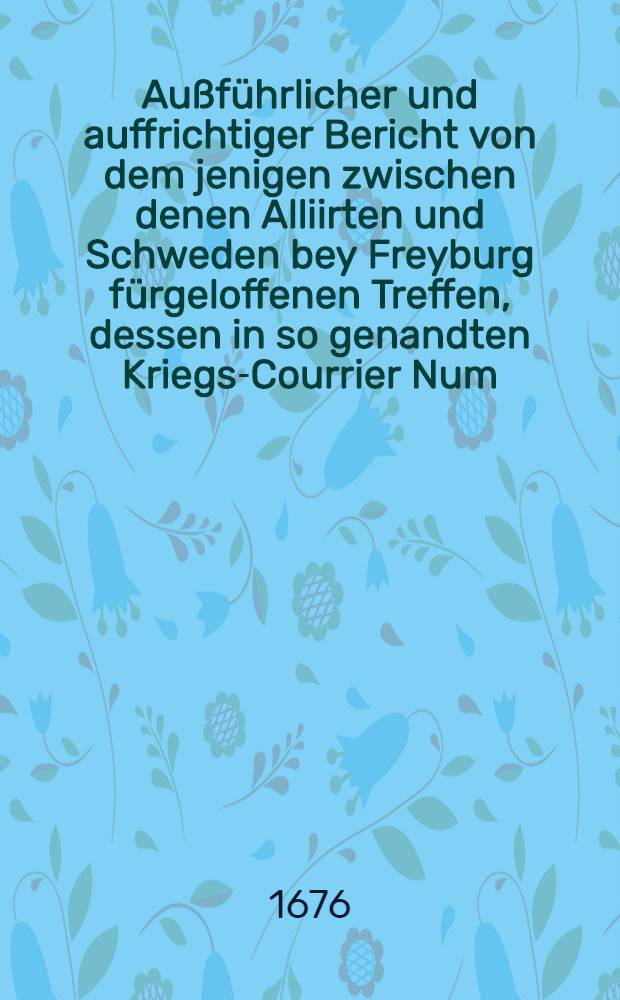 Au&szlig;f&uuml;hrlicher und auffrichtiger Bericht von dem jenigen zwischen denen Alliirten und Schweden bey Freyburg f&uuml;rgeloffenen Treffen, dessen in so genandten Kriegs-Courrier Num. IX. nur mit wenigen Worten gedacht worden, neben Meldung de&szlig; an vielen Orten von neuen geschehenen See-Schadens