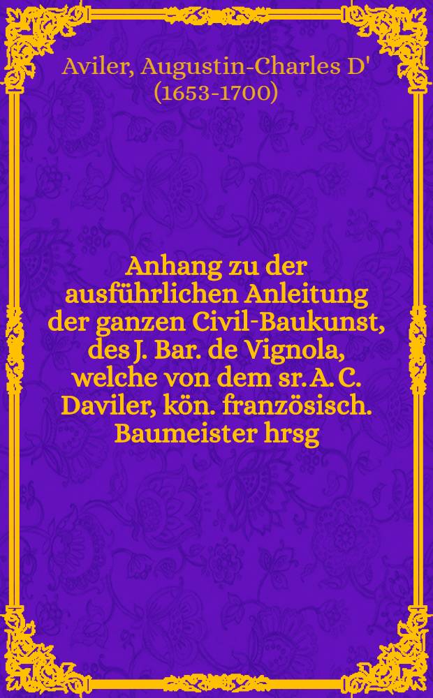 Anhang zu der ausführlichen Anleitung der ganzen Civil-Baukunst, des J. Bar. de Vignola, welche von dem sr. A. C. Daviler, kön. französisch. Baumeister hrsg. worden, welcher die Vermehrungen an Kupfern sowohl als der Erklärung derselben, die in der neuesten französischen Ausgabe dieses Buches angetroffen werden, enthält : Aus dem Französischen übersetzt