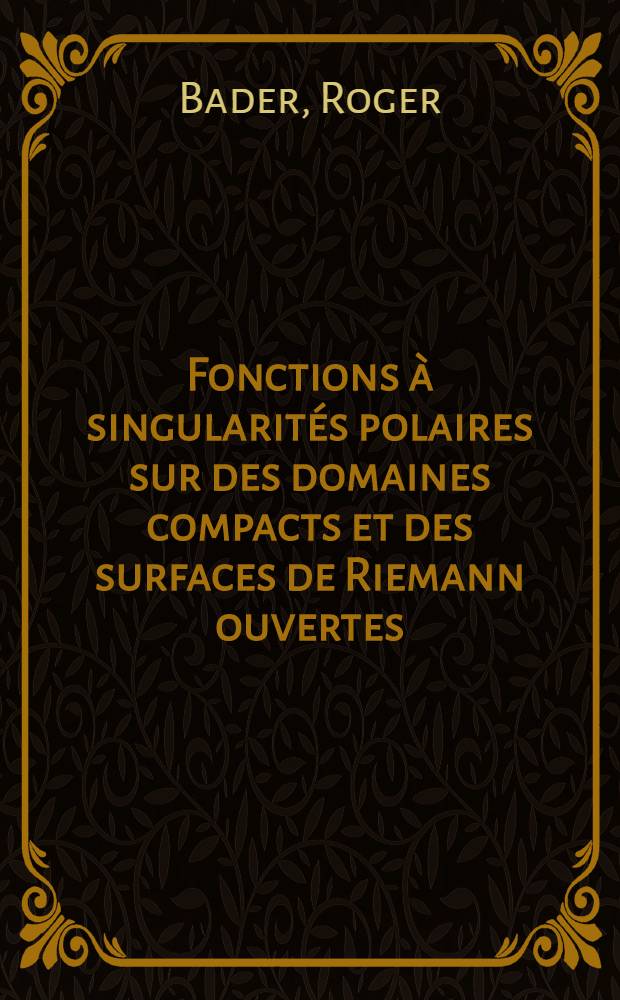 Fonctions à singularités polaires sur des domaines compacts et des surfaces de Riemann ouvertes: 1-re thèse; Propositions données par la Faculté: 2-e thèse: Thèses présentées à ... l'Univ. de Paris ... / par Roger Bader