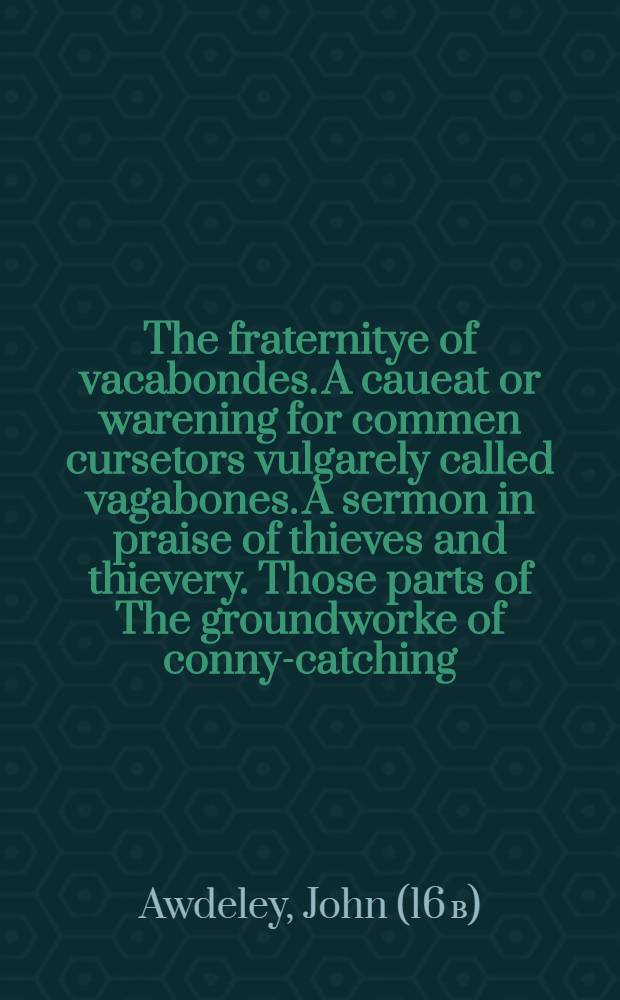 The fraternitye of vacabondes. A caueat or warening for commen cursetors vulgarely called vagabones. A sermon in praise of thieves and thievery. Those parts of The groundworke of conny-catching (ed. 1592) that differ from Harman's Caueat