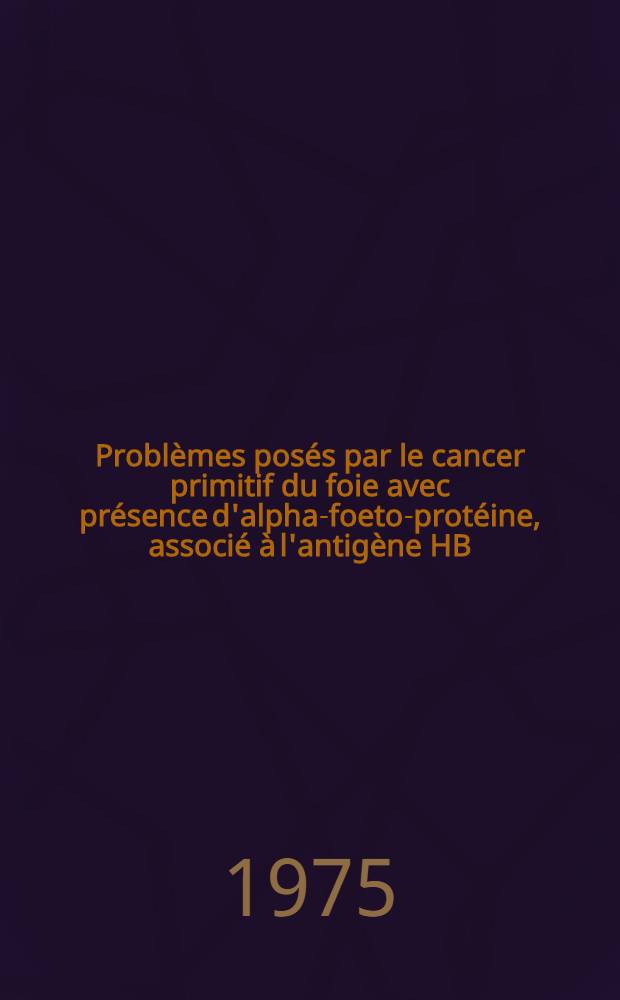 Problèmes posés par le cancer primitif du foie avec présence d'alpha-foeto-protéine, associé à l'antigène HB : À propos de deux cas : Thèse ..