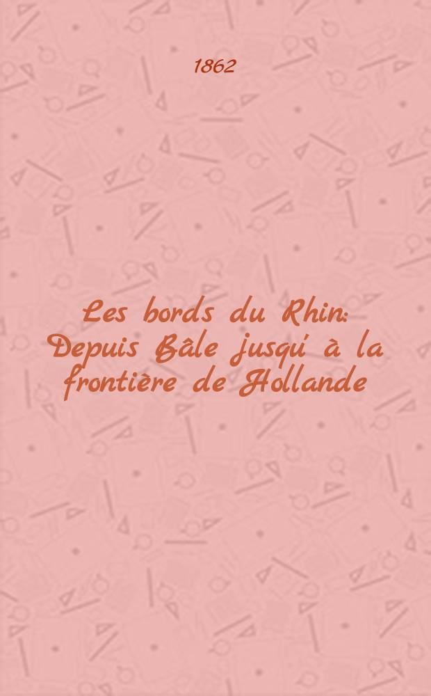 Les bords du Rhin : Depuis Bâle jusqu' à la frontière de Hollande : Forêt-Noire, Vosges, Haardt, Odenwald, Taunus, Eifel, Sept-Montagnes : Vallées de la Nahe, Moselle, Lahn, Ahr, Sieg, Wupper, Ruhr : Manuel du voyageur