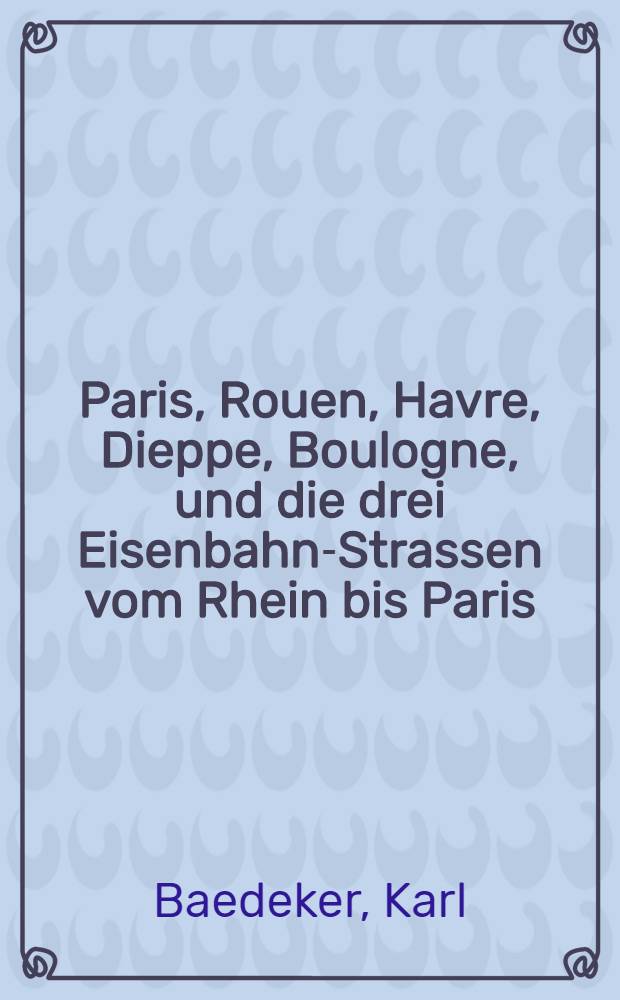 Paris, Rouen, Havre, Dieppe, Boulogne, und die drei Eisenbahn-Strassen vom Rhein bis Paris : Handbuch für Reisende