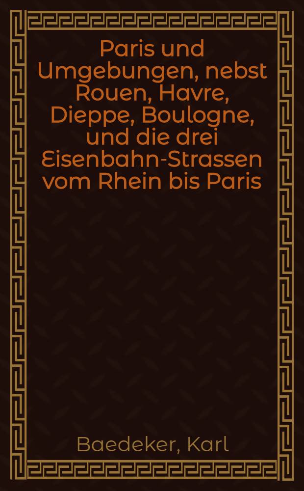 Paris und Umgebungen, nebst Rouen, Havre, Dieppe, Boulogne, und die drei Eisenbahn-Strassen vom Rhein bis Paris : Handbuch für Reisende