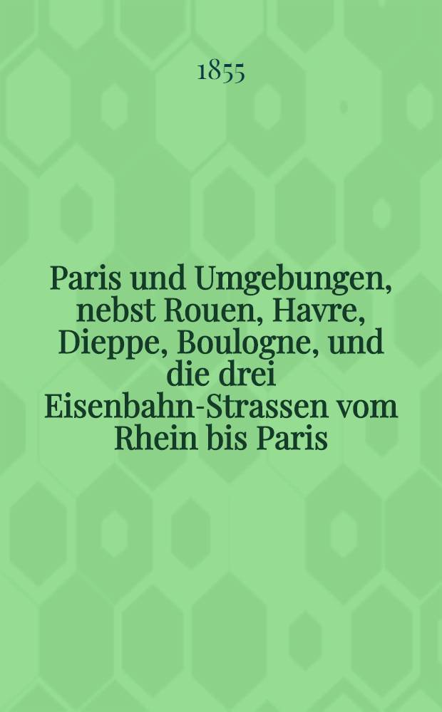 Paris und Umgebungen, nebst Rouen, Havre, Dieppe, Boulogne, und die drei Eisenbahn-Strassen vom Rhein bis Paris : Handbuch für Reisende