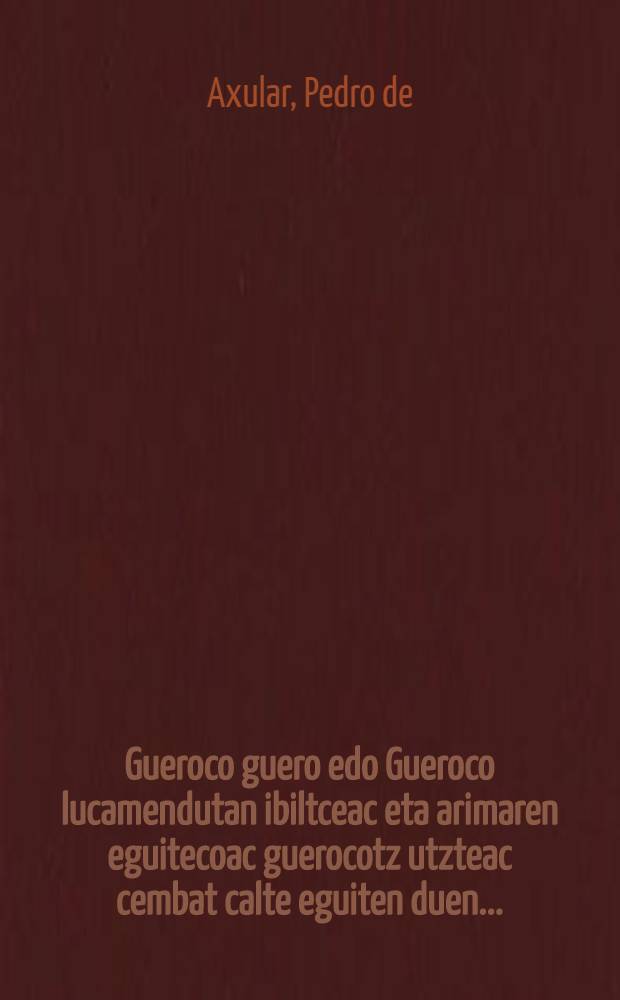 Gueroco guero edo Gueroco lucamendutan ibiltceac eta arimaren eguitecoac guerocotz utzteac cembat calte eguiten duen ... : Escritura saindutic, eliçaco do etarretaric eta liburu de vociones coetaric Axular Saraco errotorac vildua, eta arguitara amana