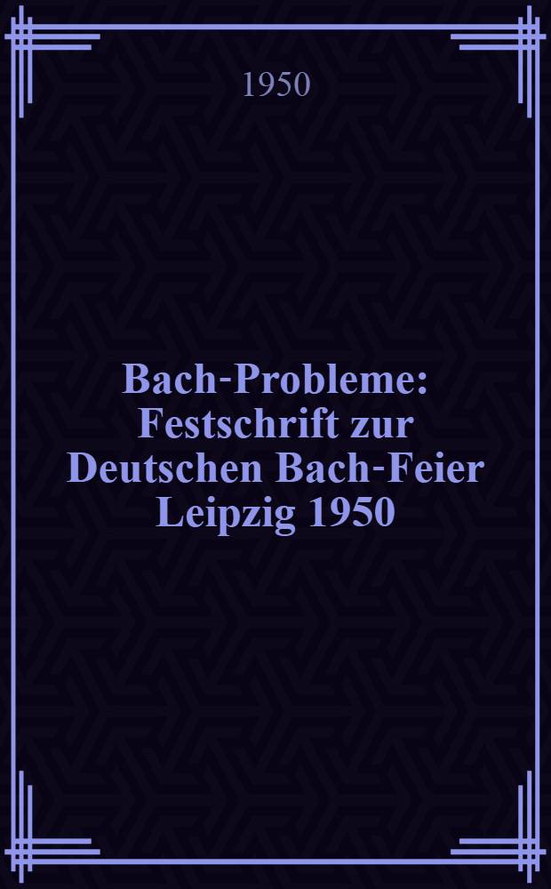 Bach-Probleme : Festschrift zur Deutschen Bach-Feier Leipzig 1950 : Anlässlich der zweihundertsten Wiederkehr des Todestage von Johann Sebastian Bach