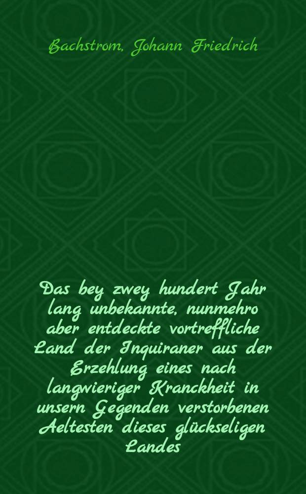 Das bey zwey hundert Jahr lang unbekannte, nunmehro aber entdeckte vortreffliche Land der Inquiraner aus der Erzehlung eines nach langwieriger Kranckheit in unsern Gegenden verstorbenen Aeltesten dieses glückseligen Landes, nach allen seinen Sitten, Gebräuchen, Ordnungen, Gottesdienst, Wissenschafften, Künsten, Vortheilen und Einrichtung umständlich beschrieben, und dem gemeinen Wesen zum Besten mitgetheilet