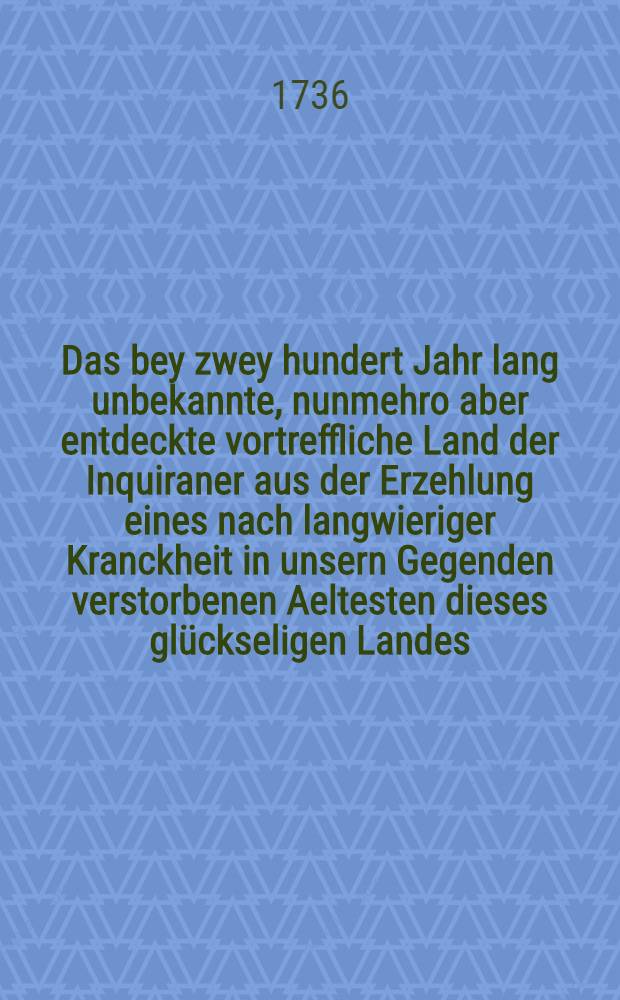 Das bey zwey hundert Jahr lang unbekannte, nunmehro aber entdeckte vortreffliche Land der Inquiraner aus der Erzehlung eines nach langwieriger Kranckheit in unsern Gegenden verstorbenen Aeltesten dieses glückseligen Landes, nach allen seinen Sitten, Gebräuchen, Ordnungen, Gottesdienst, Wissenschafften, Künsten, Vortheilen und Einrichtung umständlich beschrieben, und dem gemeinen Wesen zum Besten mitgetheilet. [Th. 1] - Th. 2