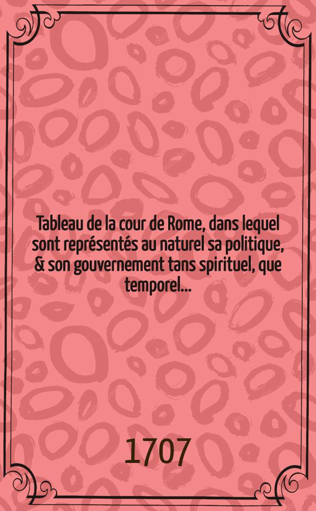 Tableau de la cour de Rome, dans lequel sont représentés au naturel sa politique, & son gouvernement tans spirituel, que temporel ... : Divisé en six parties