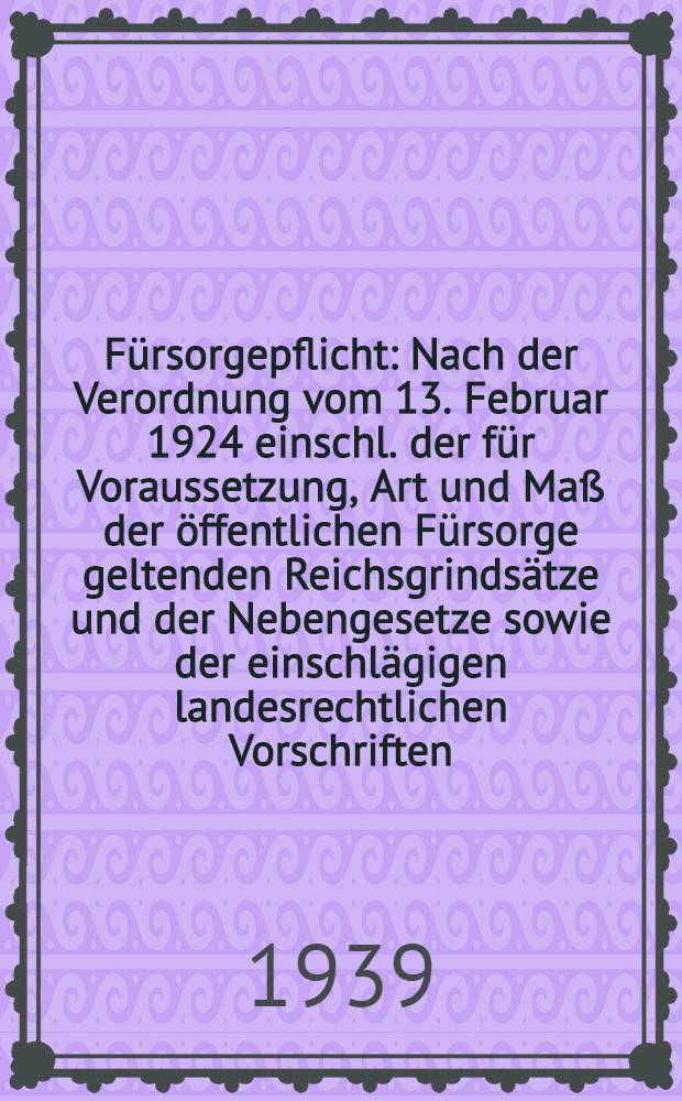 Fürsorgepflicht : Nach der Verordnung vom 13. Februar 1924 einschl. der für Voraussetzung, Art und Maß der öffentlichen Fürsorge geltenden Reichsgrindsätze und der Nebengesetze sowie der einschlägigen landesrechtlichen Vorschriften