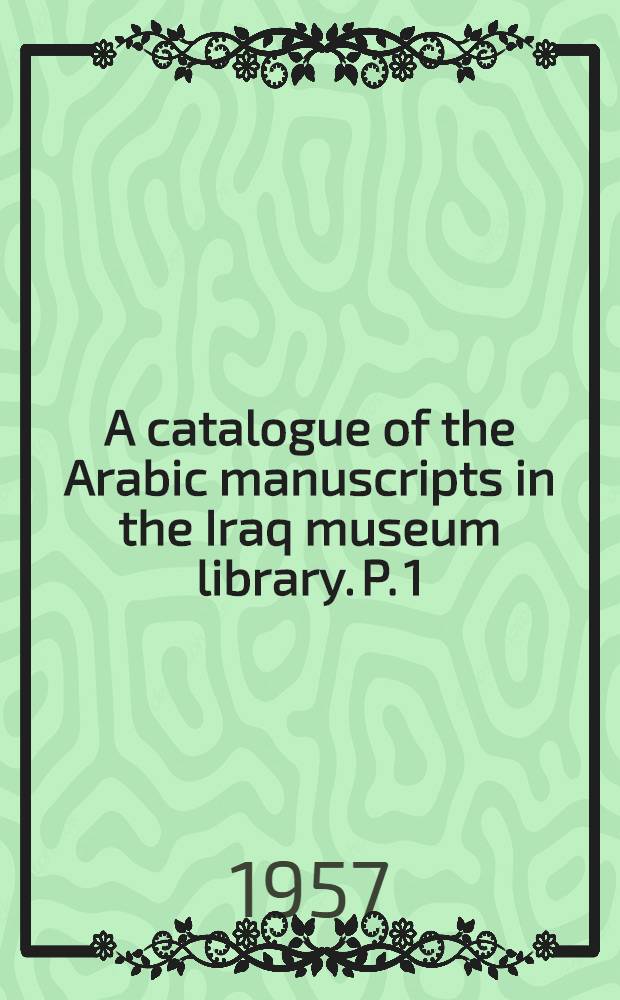 A catalogue of the Arabic manuscripts in the Iraq museum library. P. 1 : Historical manuscripts in the Iraq museum library