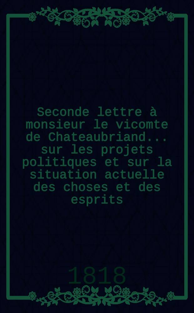 Seconde lettre à monsieur le vicomte de Chateaubriand ... sur les projets politiques et sur la situation actuelle des choses et des esprits