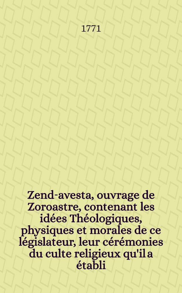 Zend-avesta, ouvrage de Zoroastre, contenant les idées Théologiques, physiques et morales de ce législateur, leur cérémonies du culte religieux qu'il a établi, et plusieurs traits, importants relatifs á l'ancienne histoire des perses : Trad. en franç. sur l'original zend, avec des remarques; et accompagné de plusieurs traités, propres á éclaircir les matières qui enfant l'objet