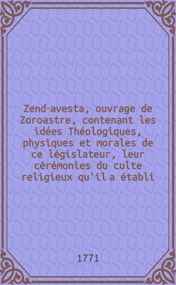 Zend-avesta, ouvrage de Zoroastre, contenant les idées Théologiques, physiques et morales de ce législateur, leur cérémonies du culte religieux qu'il a établi, et plusieurs traits, importants relatifs á l'ancienne histoire des perses : Trad. en franç. sur l'original zend, avec des remarques; et accompagné de plusieurs traités, propres á éclaircir les matières qui enfant l'objet. T. 2 : Qui comprend les Jeschts Sades le Si rouzé; le Boun-dehesch, trad. sur l'original Pehlvi, deux Vocabulaires ... l'Exposition des usages civils et religieux des parses et le Système cérémonial et moral des livres zends et pehlvis ...