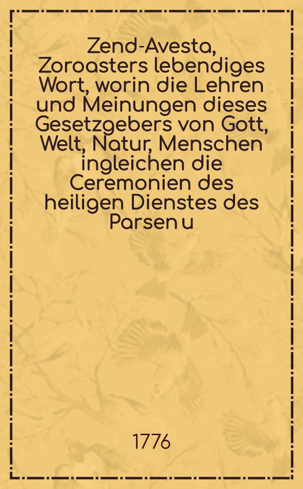 Zend-Avesta, Zoroasters lebendiges Wort, worin die Lehren und Meinungen dieses Gesetzgebers von Gott, Welt, Natur, Menschen ingleichen die Ceremonien des heiligen Dienstes des Parsen u. s. f. aufbehalten sind. Th. 1 : Welcher mit dem, was vorausgeht, die beiden Bücher Izeschne und Vispered enthält