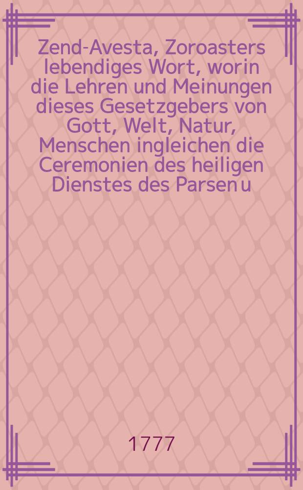 Zend-Avesta, Zoroasters lebendiges Wort, worin die Lehren und Meinungen dieses Gesetzgebers von Gott, Welt, Natur, Menschen ingleichen die Ceremonien des heiligen Dienstes des Parsen u. s. f. aufbehalten sind. Th. 2 : Der, außer einigen Abhandlungen, die übrigen Zendbücher, Jeschts Sades, Si-ruze und Vendidad enthält