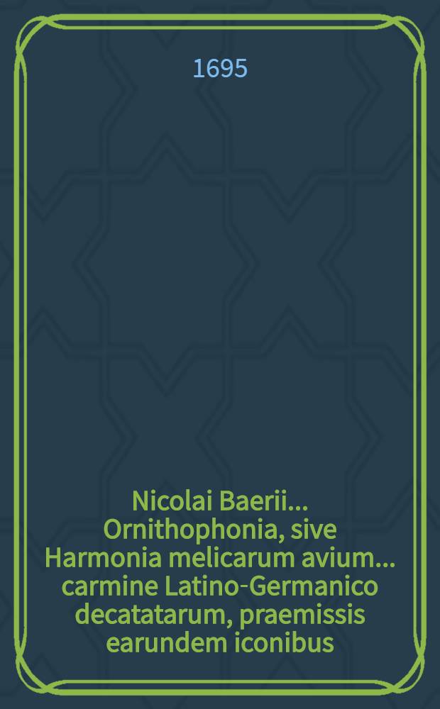 Nicolai Baerii ... Ornithophonia, sive Harmonia melicarum avium ... carmine Latino-Germanico decatatarum, praemissis earundem iconibus
