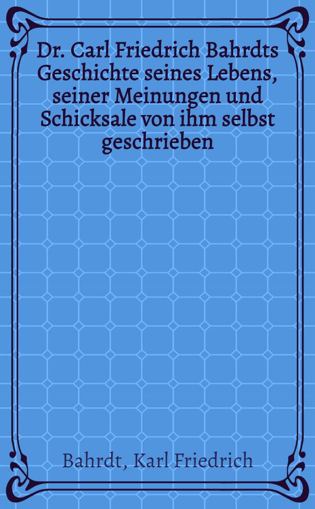 Dr. Carl Friedrich Bahrdts Geschichte seines Lebens, seiner Meinungen und Schicksale von ihm selbst geschrieben