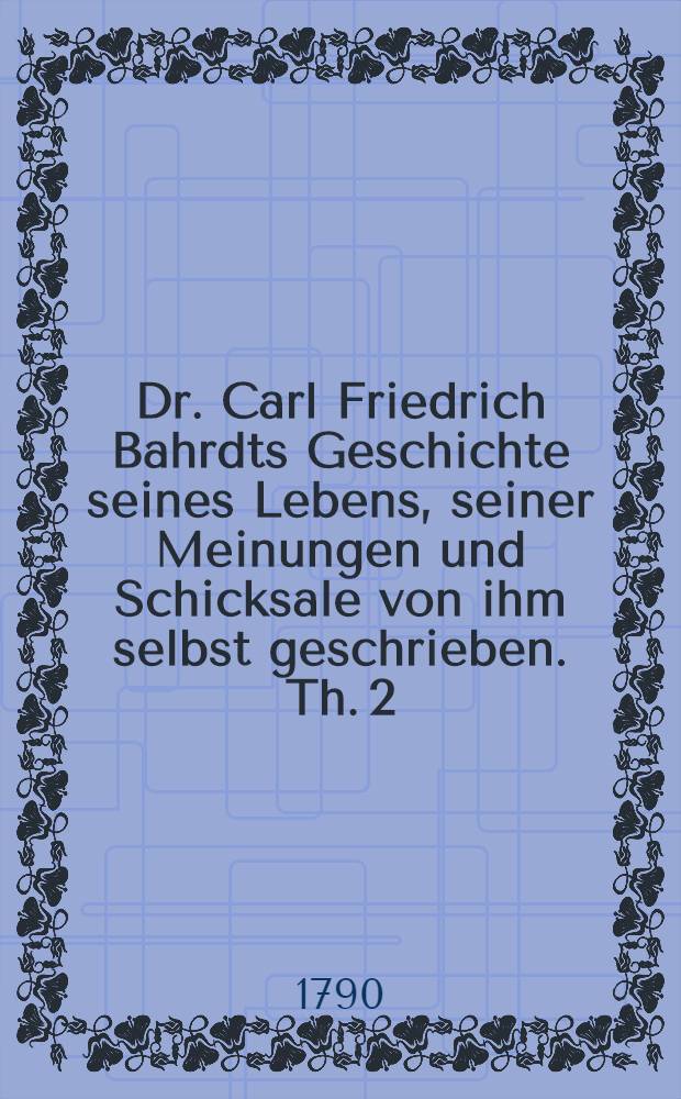 Dr. Carl Friedrich Bahrdts Geschichte seines Lebens, seiner Meinungen und Schicksale von ihm selbst geschrieben. Th. 2