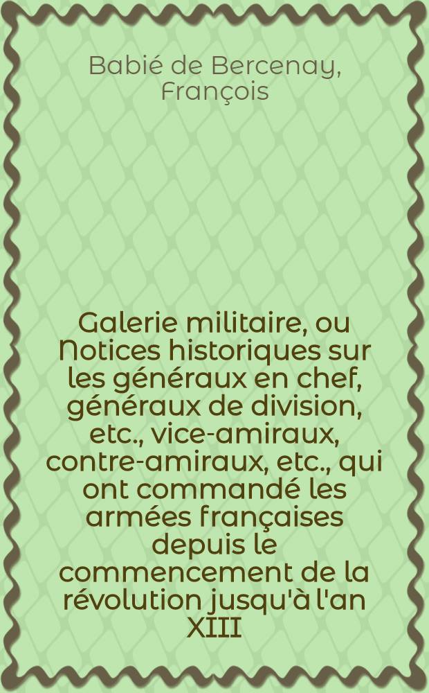 Galerie militaire, ou Notices historiques sur les généraux en chef, généraux de division, etc., vice-amiraux, contre-amiraux, etc., qui ont commandé les armées françaises depuis le commencement de la révolution jusqu'à l'an XIII