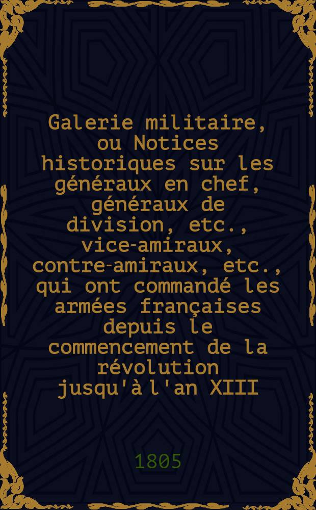 Galerie militaire, ou Notices historiques sur les généraux en chef, généraux de division, etc., vice-amiraux, contre-amiraux, etc., qui ont commandé les armées françaises depuis le commencement de la révolution jusqu'à l'an XIII. T. 1
