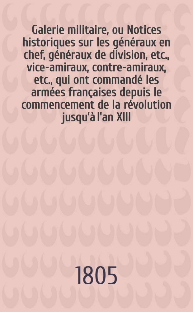 Galerie militaire, ou Notices historiques sur les généraux en chef, généraux de division, etc., vice-amiraux, contre-amiraux, etc., qui ont commandé les armées françaises depuis le commencement de la révolution jusqu'à l'an XIII. T. 2