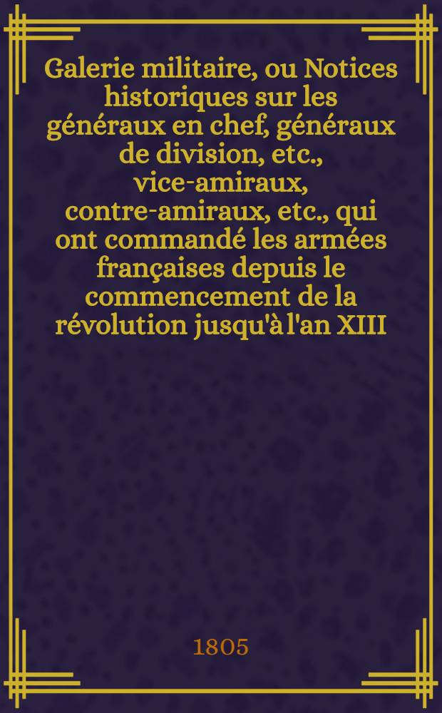 Galerie militaire, ou Notices historiques sur les généraux en chef, généraux de division, etc., vice-amiraux, contre-amiraux, etc., qui ont commandé les armées françaises depuis le commencement de la révolution jusqu'à l'an XIII. T. 6