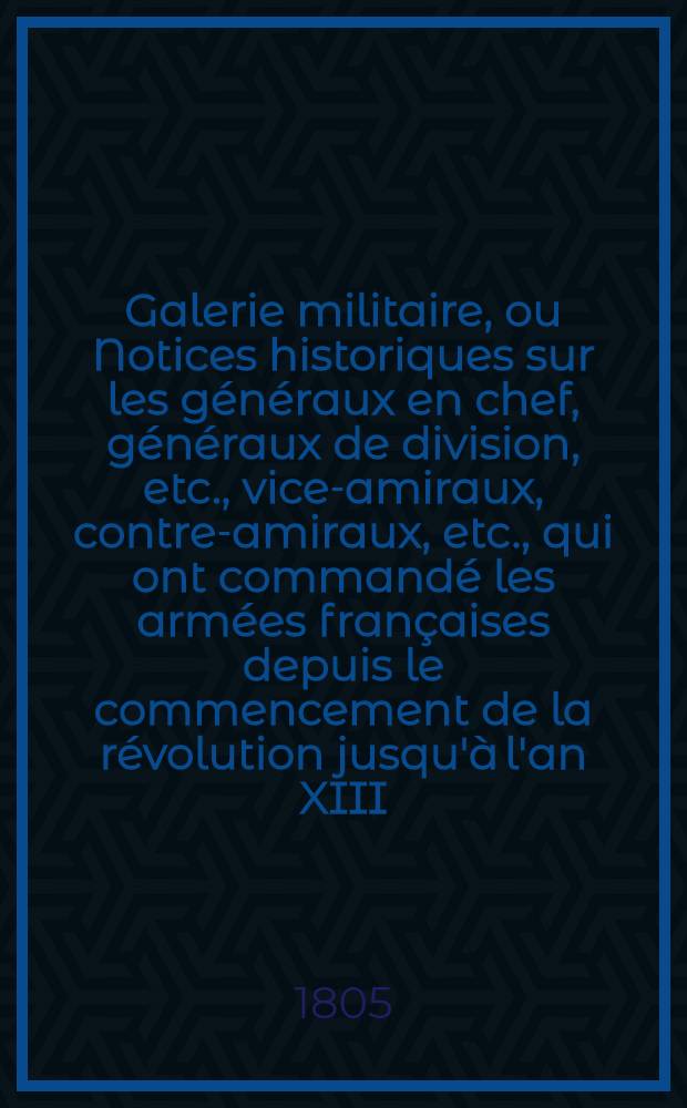 Galerie militaire, ou Notices historiques sur les généraux en chef, généraux de division, etc., vice-amiraux, contre-amiraux, etc., qui ont commandé les armées françaises depuis le commencement de la révolution jusqu'à l'an XIII. [6]