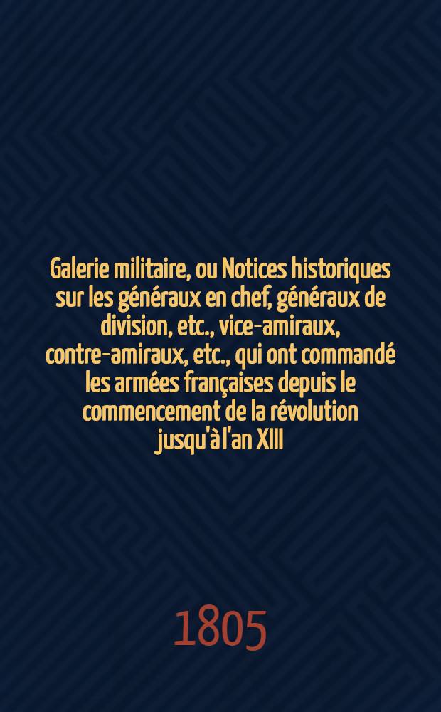 Galerie militaire, ou Notices historiques sur les généraux en chef, généraux de division, etc., vice-amiraux, contre-amiraux, etc., qui ont commandé les armées françaises depuis le commencement de la révolution jusqu'à l'an XIII. T. 7