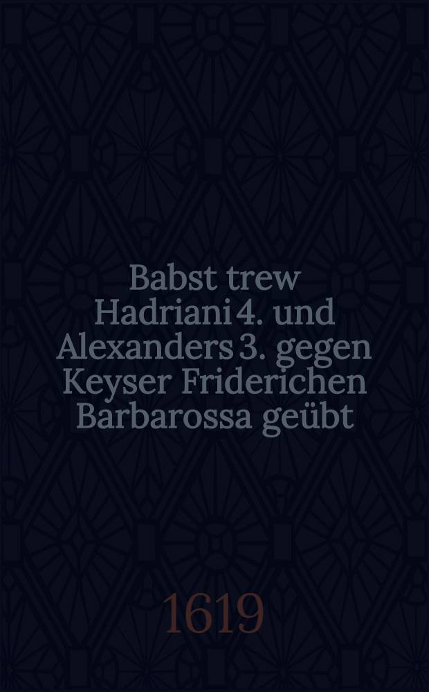 Babst trew Hadriani 4. und Alexanders 3. gegen Keyser Friderichen Barbarossa geübt : Aus der Historia zusamen gezogen nützlich zu lesen
