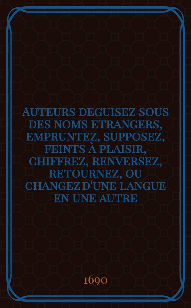 Auteurs deguisez sous des noms etrangers, empruntez, supposez, feints à plaisir, chiffrez, renversez, retournez, ou changez d'une langue en une autre