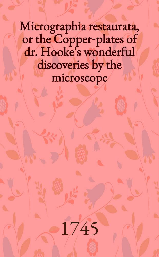 Micrographia restaurata, or the Copper-plates of dr. Hooke's wonderful discoveries by the microscope : Reprint. and fully explained: whereby the most valuable particulars in that celebrated author's micrographia are brought together in a narrow compass ..