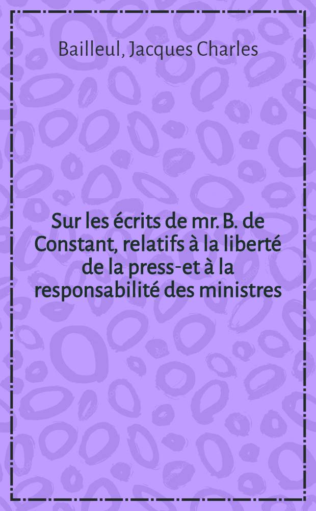 Sur les écrits de mr. B. de Constant, relatifs à la liberté de la presse- et à la responsabilité des ministres; principe d'une loi de sécurité; quelques réflexions sur une opposition au Ministère dans les chambres