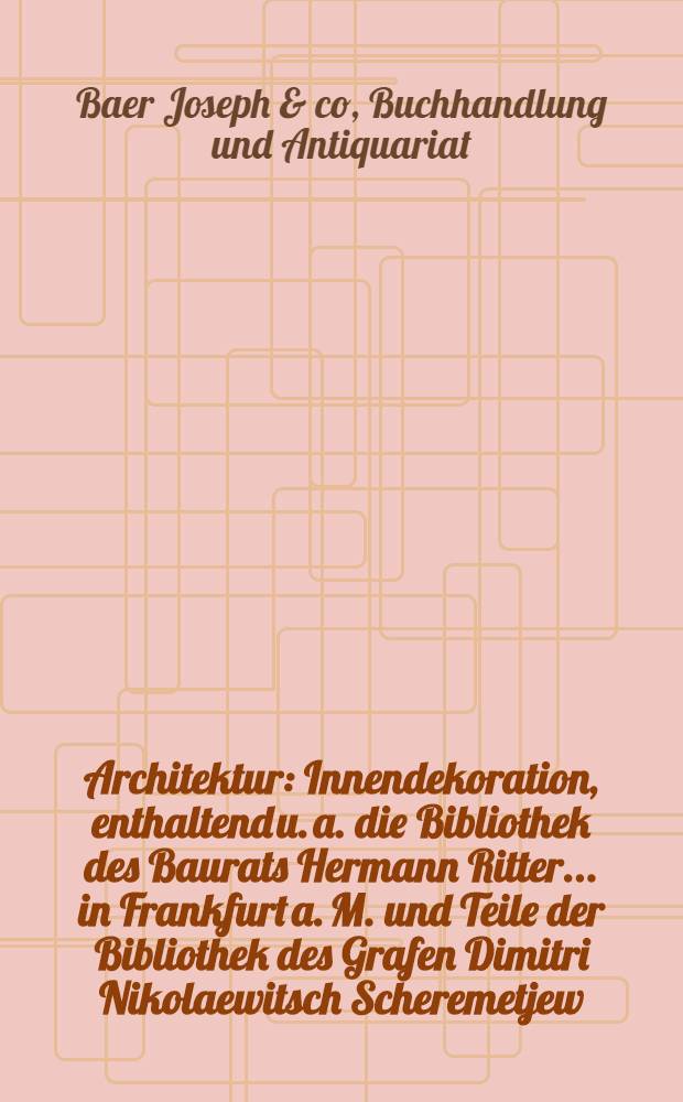 Architektur : Innendekoration, enthaltend u. a. die Bibliothek des Baurats Hermann Ritter ... in Frankfurt a. M. und Teile der Bibliothek des Grafen Dimitri Nikolaewitsch Scheremetjew
