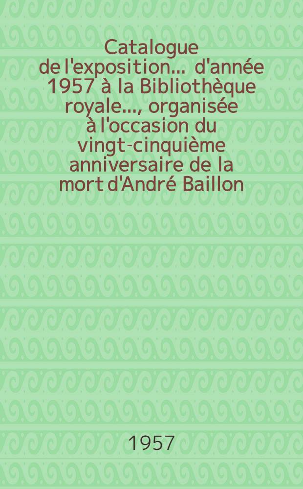 [Catalogue de] [l'exposition ... d'année 1957 à la Bibliothèque royale ..., organisée à l'occasion du vingt-cinquième anniversaire de la mort d'André Baillon]