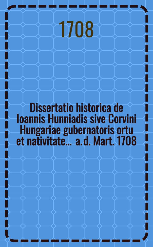 Dissertatio historica de Ioannis Hunniadis sive Corvini Hungariae gubernatoris ortu et nativitate ... a. d. Mart. 1708