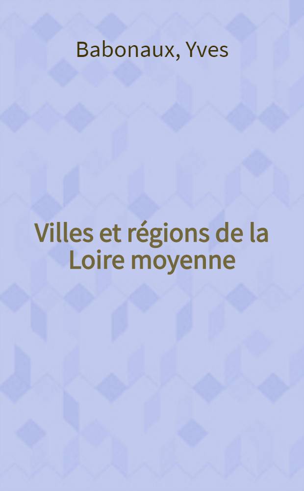 Villes et régions de la Loire moyenne : Touraine, Blésois, Orléanais : Fondements et perspectives géographiques : Thèse ..