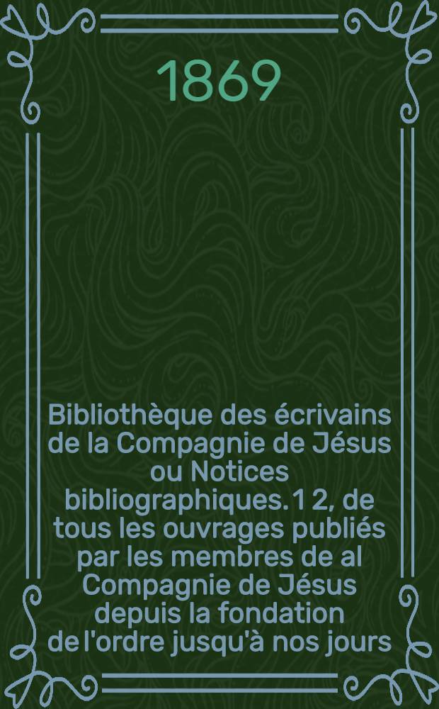 Bibliothèque des écrivains de la Compagnie de Jésus ou Notices bibliographiques. 1 2, de tous les ouvrages publiés par les membres de al Compagnie de Jésus depuis la fondation de l'ordre jusqu'à nos jours. des apologieuses, des critiques littéraires et scientifiques suscitées à leur sujet