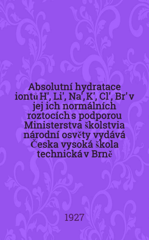 Absolutní hydratace iontů H', Li', Na', K', Cl', Br' v jej ich normálních roztocích s podporou Ministerstva školstvia národní osvěty vydává Česka vysoká škola technická v Brně