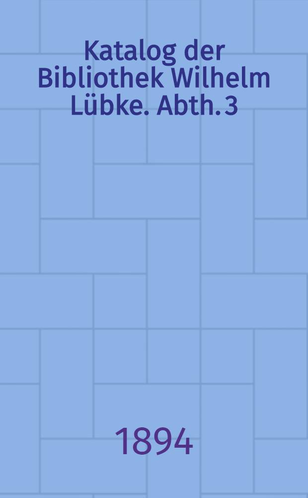 [Katalog der] Bibliothek Wilhelm Lübke. Abth. 3 : Architectur und Kunstgewerbe vom frühen Mittelalter bis zum XVII Jahrhundert