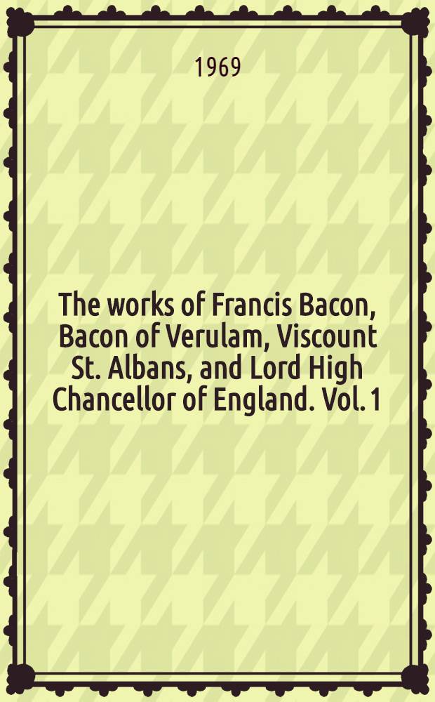 The works of Francis Bacon, Bacon of Verulam, Viscount St. Albans, and Lord High Chancellor of England. Vol. 1