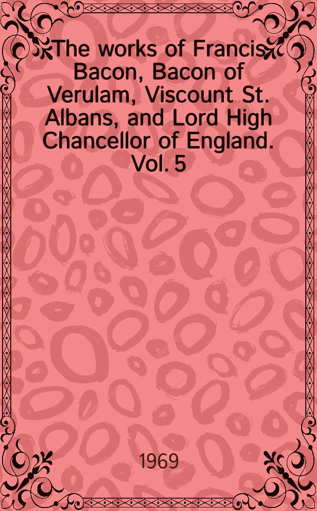 The works of Francis Bacon, Bacon of Verulam, Viscount St. Albans, and Lord High Chancellor of England. Vol. 5