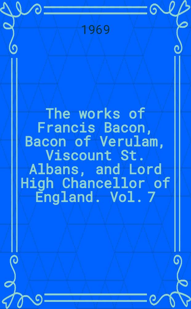 The works of Francis Bacon, Bacon of Verulam, Viscount St. Albans, and Lord High Chancellor of England. Vol. 7