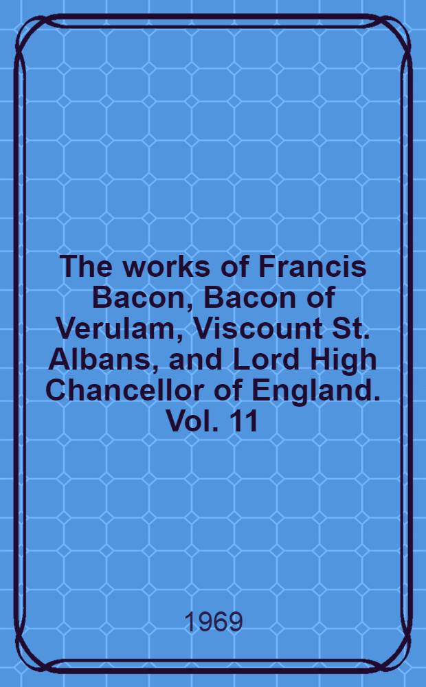 The works of Francis Bacon, Bacon of Verulam, Viscount St. Albans, and Lord High Chancellor of England. Vol. 11 : being vol. 1 of the Literary and professional works