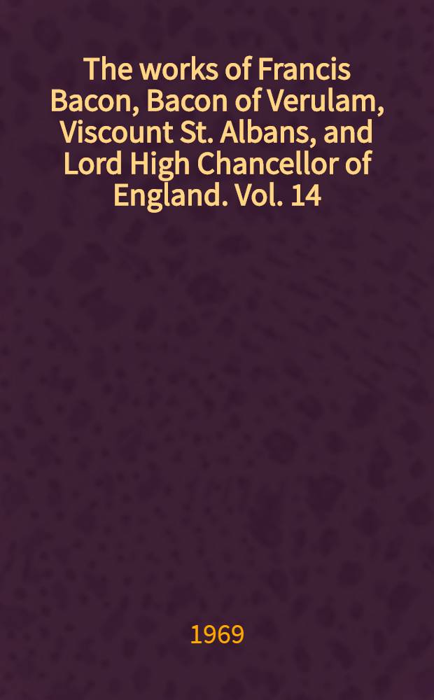 The works of Francis Bacon, Bacon of Verulam, Viscount St. Albans, and Lord High Chancellor of England. Vol. 14 : Being vol. 4 of the Literary and professional works