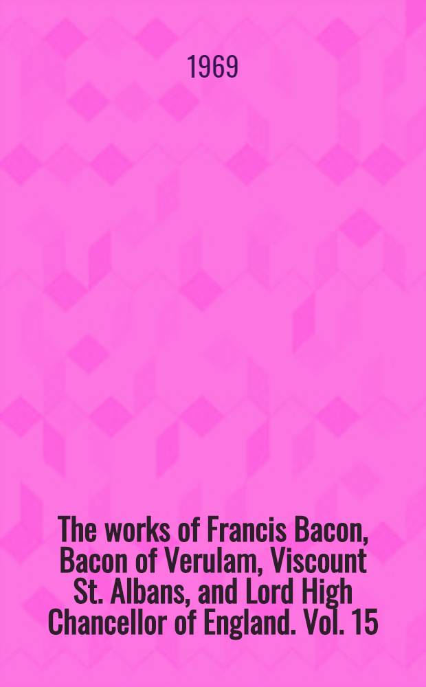 The works of Francis Bacon, Bacon of Verulam, Viscount St. Albans, and Lord High Chancellor of England. Vol. 15