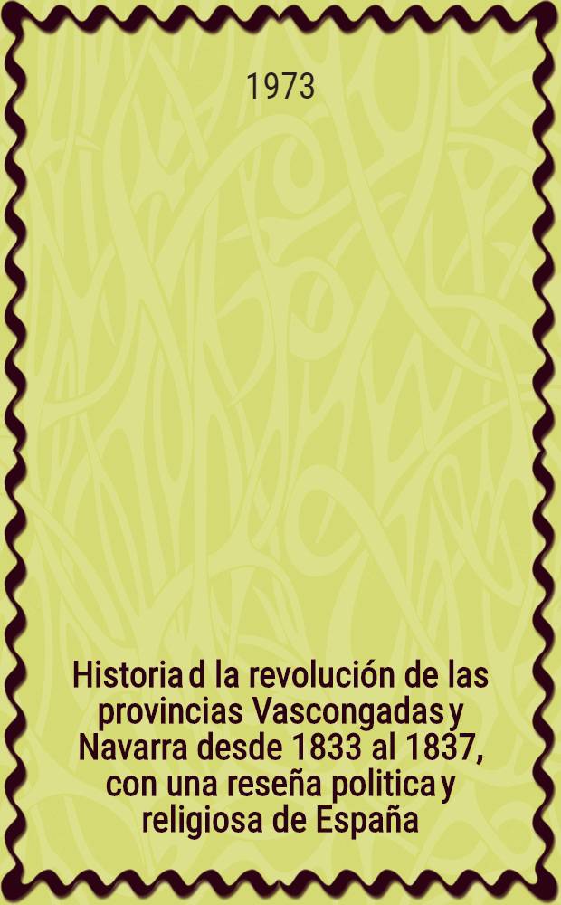 Historia d la revolución de las provincias Vascongadas y Navarra desde 1833 al 1837, con una reseña politica y religiosa de España