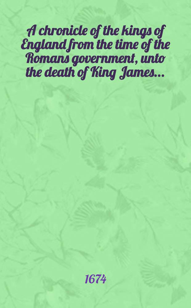 A chronicle of the kings of England from the time of the Romans government, unto the death of King James ... : Whereunto is added, the reign of King Charles the First and the first thirteen years of ... King Charles the Second, that now reisneth ... extracted out of his excellencies own papers, and the joumals and memorials of those imploy'd in the most important and secret transactions of that time ..