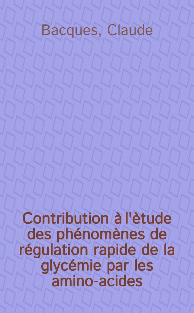 Contribution à l'ètude des phénomènes de régulation rapide de la glycémie par les amino-acides: 1-re thèse; Propositions données par la Faculté: 2-e thèse: Thèses présentées à la Faculté des sciences de l'Univ. de Lyon ... / par Claude Bacquès